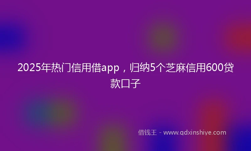 2025年热门信用借app，归纳5个芝麻信用600贷款口子