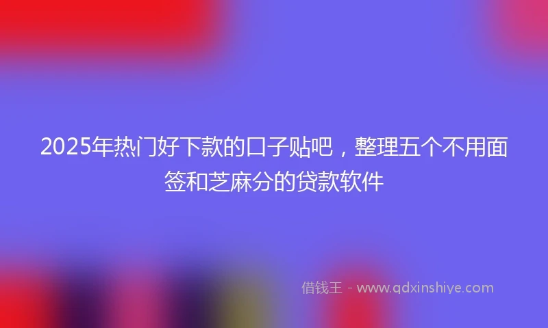 2025年热门好下款的口子贴吧，整理五个不用面签和芝麻分的贷款软件