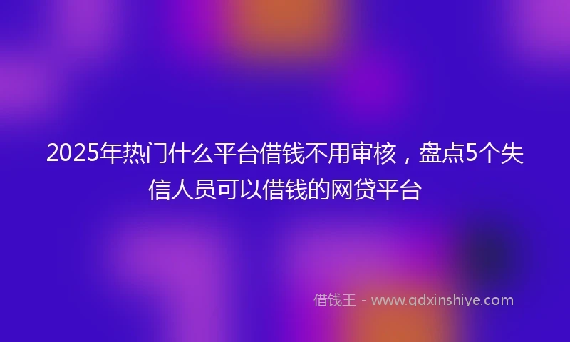 2025年热门什么平台借钱不用审核，盘点5个失信人员可以借钱的网贷平台