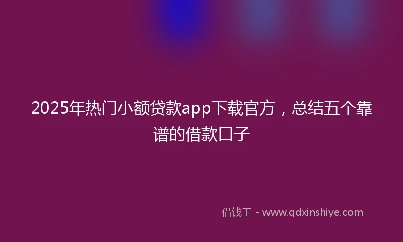 2025年热门小额贷款app下载官方，总结五个靠谱的借款口子