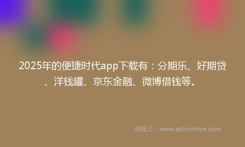 2025年的便捷时代app下载有：分期乐、好期贷、洋钱罐、京东金融、微博借钱等。