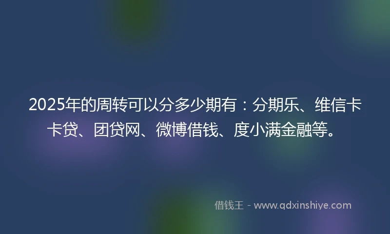 2025年的周转可以分多少期有：分期乐、维信卡卡贷、团贷网、微博借钱、度小满金融等。