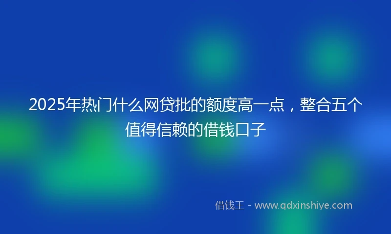 2025年热门什么网贷批的额度高一点，整合五个值得信赖的借钱口子