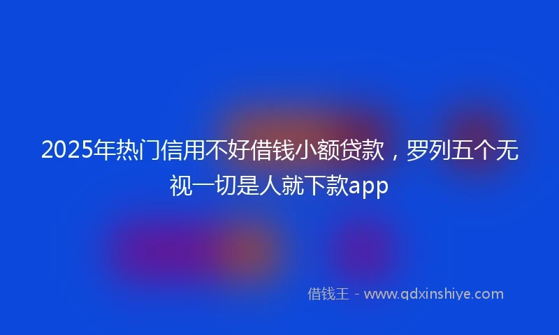 2025年热门信用不好借钱小额贷款，罗列五个无视一切是人就下款app