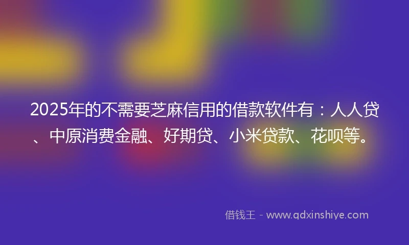 2025年的不需要芝麻信用的借款软件有：人人贷、中原消费金融、好期贷、小米贷款、花呗等。