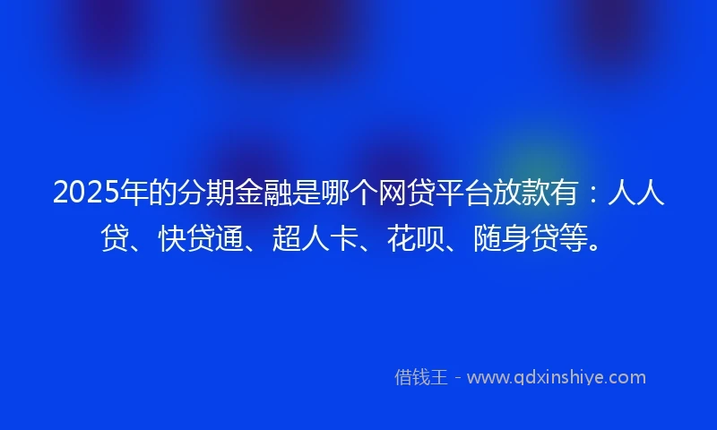 2025年的分期金融是哪个网贷平台放款有：人人贷、快贷通、超人卡、花呗、随身贷等。