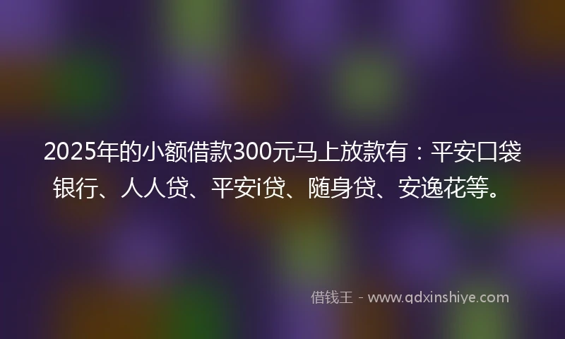 2025年的小额借款300元马上放款有：平安口袋银行、人人贷、平安i贷、随身贷、安逸花等。
