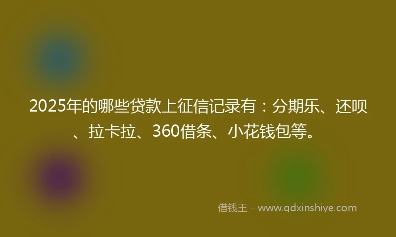 2025年的哪些贷款上征信记录有：分期乐、还呗、拉卡拉、360借条、小花钱包等。