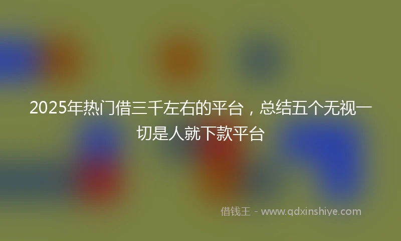 2025年热门借三千左右的平台，总结五个无视一切是人就下款平台
