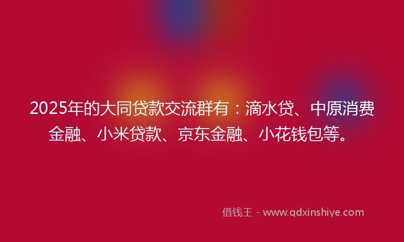 2025年的大同贷款交流群有：滴水贷、中原消费金融、小米贷款、京东金融、小花钱包等。
