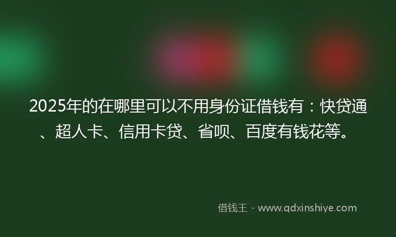 2025年的在哪里可以不用身份证借钱有：快贷通、超人卡、信用卡贷、省呗、百度有钱花等。