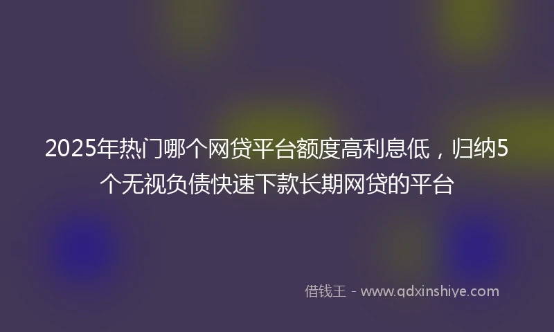 2025年热门哪个网贷平台额度高利息低，归纳5个无视负债快速下款长期网贷的平台
