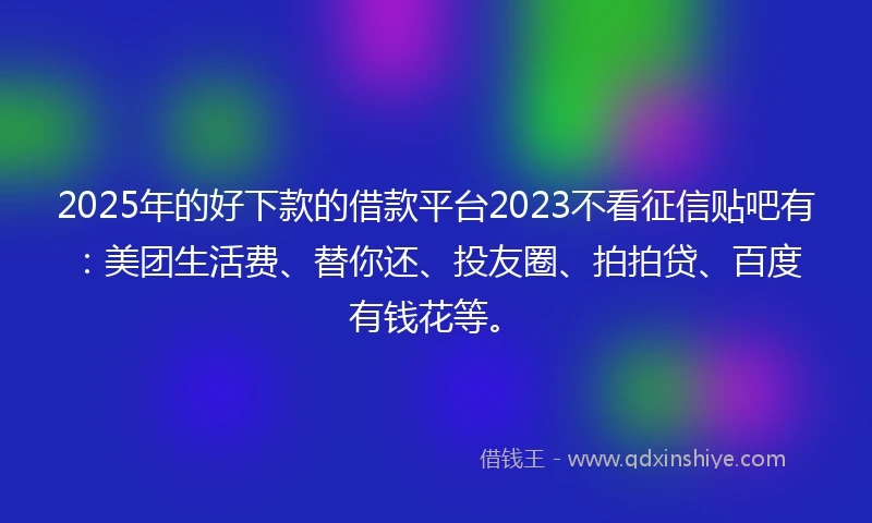 2025年的好下款的借款平台2023不看征信贴吧有：美团生活费、替你还、投友圈、拍拍贷、百度有钱花等。