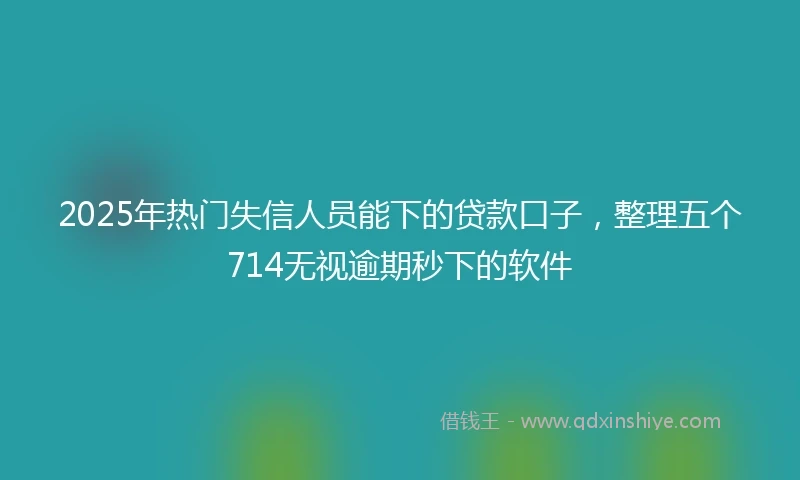 2025年热门失信人员能下的贷款口子，整理五个714无视逾期秒下的软件