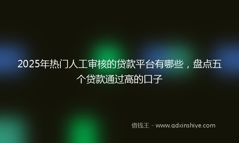 2025年热门人工审核的贷款平台有哪些，盘点五个贷款通过高的口子