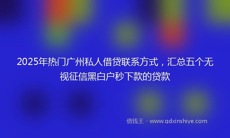 2025年热门广州私人借贷联系方式，汇总五个无视征信黑白户秒下款的贷款