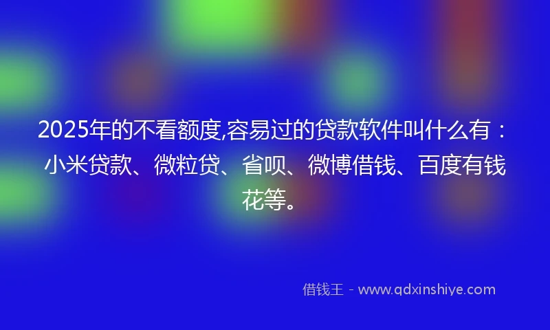 2025年的不看额度,容易过的贷款软件叫什么有：小米贷款、微粒贷、省呗、微博借钱、百度有钱花等。