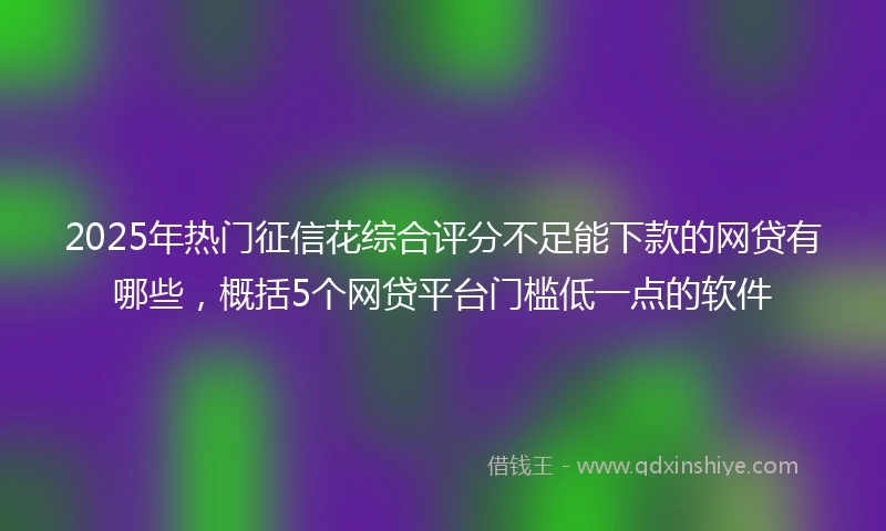 2025年热门征信花综合评分不足能下款的网贷有哪些，概括5个网贷平台门槛低一点的软件