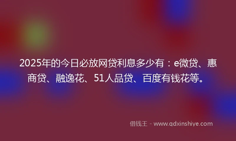 2025年的今日必放网贷利息多少有：e微贷、惠商贷、融逸花、51人品贷、百度有钱花等。