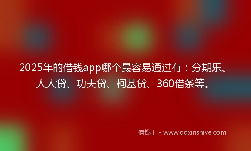 2025年的借钱app哪个最容易通过有：分期乐、人人贷、功夫贷、柯基贷、360借条等。
