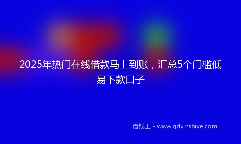 2025年热门在线借款马上到账，汇总5个门槛低易下款口子