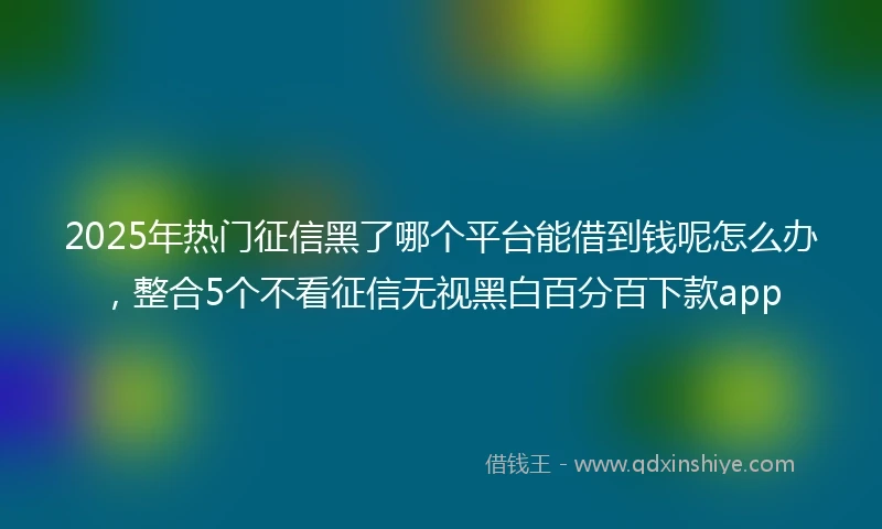 2025年热门征信黑了哪个平台能借到钱呢怎么办，整合5个不看征信无视黑白百分百下款app