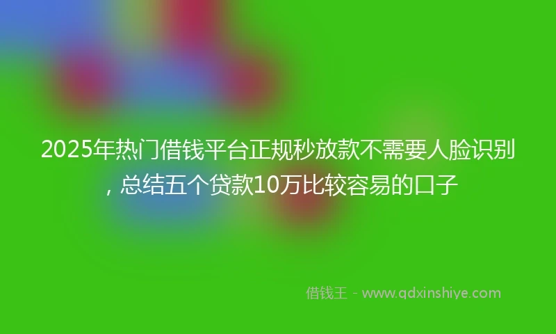 2025年热门借钱平台正规秒放款不需要人脸识别，总结五个贷款10万比较容易的口子