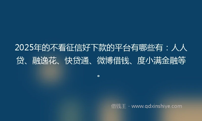 2025年的不看征信好下款的平台有哪些有：人人贷、融逸花、快贷通、微博借钱、度小满金融等。