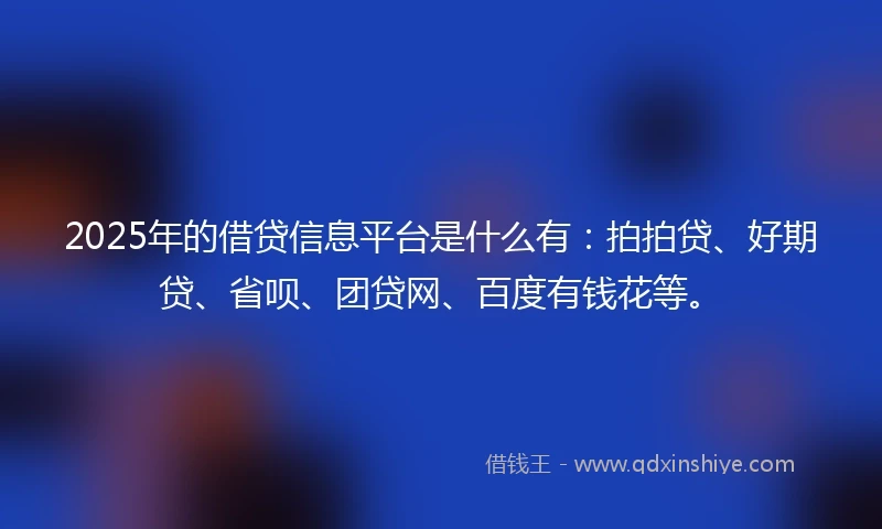 2025年的借贷信息平台是什么有：拍拍贷、好期贷、省呗、团贷网、百度有钱花等。