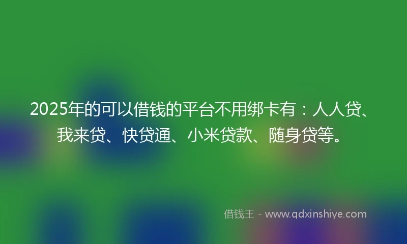 2025年的可以借钱的平台不用绑卡有：人人贷、我来贷、快贷通、小米贷款、随身贷等。