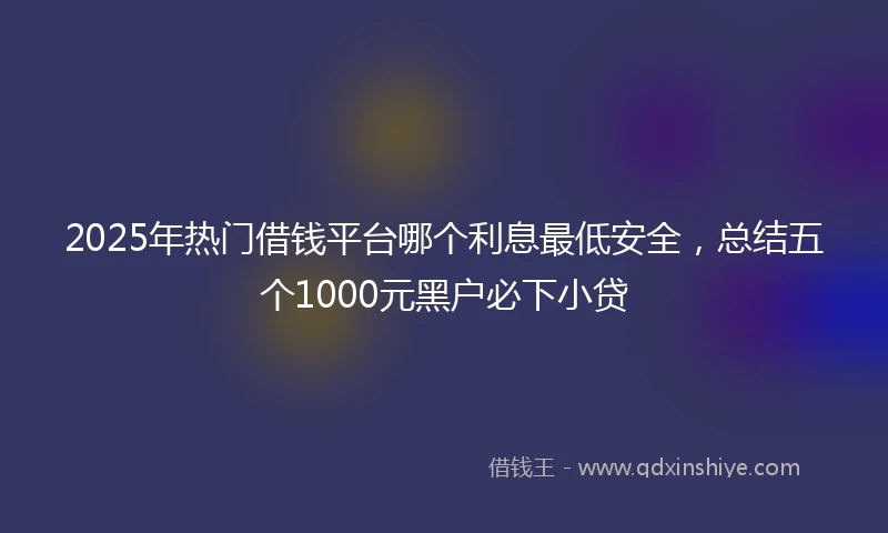 2025年热门借钱平台哪个利息最低安全，总结五个1000元黑户必下小贷