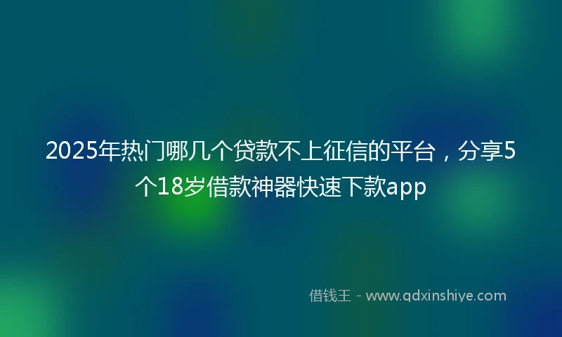 2025年热门哪几个贷款不上征信的平台，分享5个18岁借款神器快速下款app