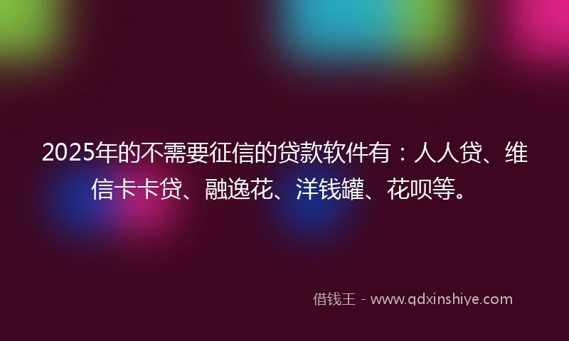 2025年的不需要征信的贷款软件有：人人贷、维信卡卡贷、融逸花、洋钱罐、花呗等。