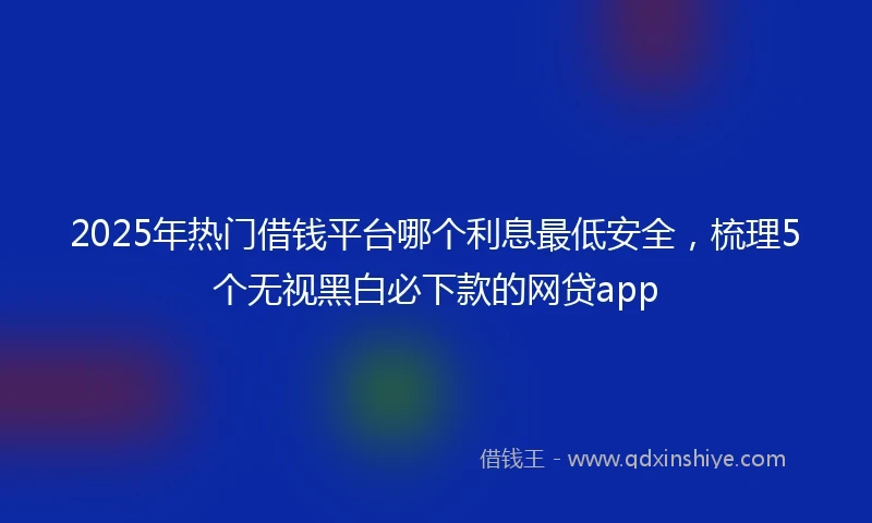 2025年热门借钱平台哪个利息最低安全，梳理5个无视黑白必下款的网贷app