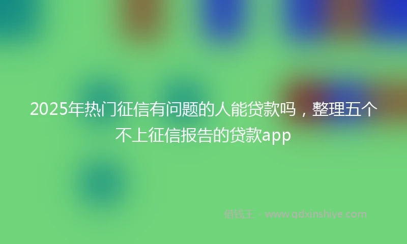 2025年热门征信有问题的人能贷款吗，整理五个不上征信报告的贷款app