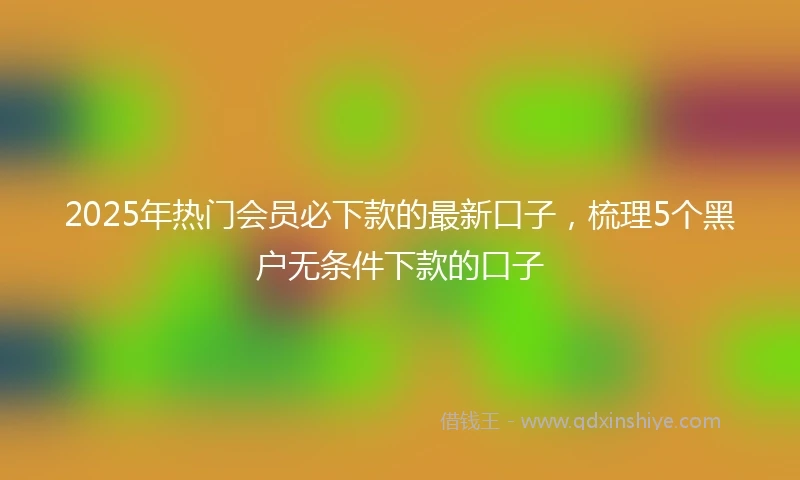 2025年热门会员必下款的最新口子，梳理5个黑户无条件下款的口子