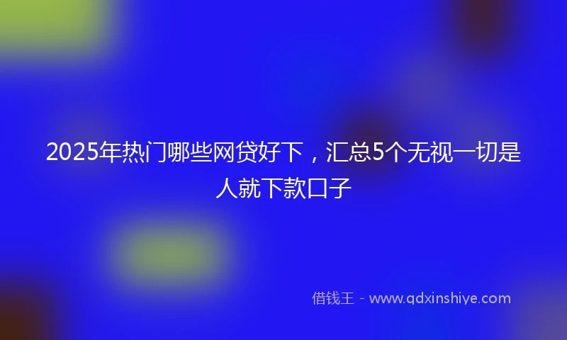 2025年热门哪些网贷好下，汇总5个无视一切是人就下款口子