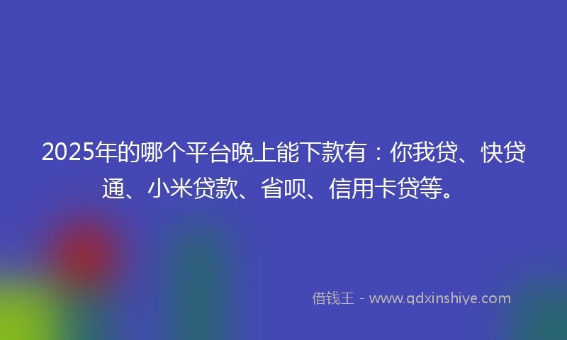 2025年的哪个平台晚上能下款有：你我贷、快贷通、小米贷款、省呗、信用卡贷等。