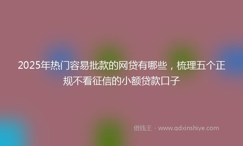 2025年热门容易批款的网贷有哪些，梳理五个正规不看征信的小额贷款口子