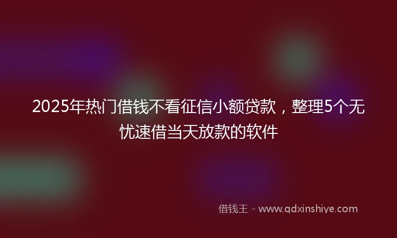 2025年热门借钱不看征信小额贷款，整理5个无忧速借当天放款的软件