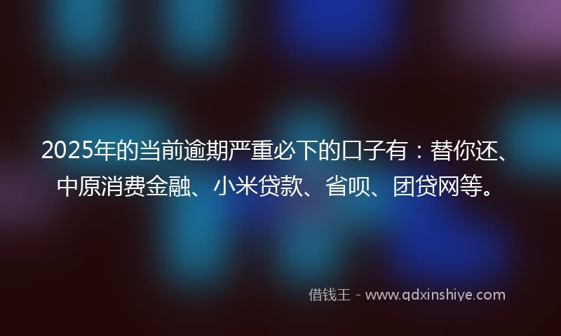 2025年的当前逾期严重必下的口子有：替你还、中原消费金融、小米贷款、省呗、团贷网等。