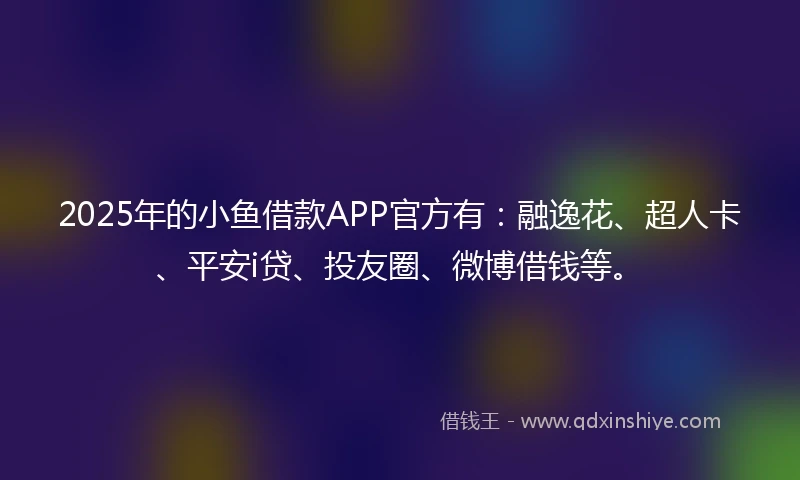 2025年的小鱼借款APP官方有：融逸花、超人卡、平安i贷、投友圈、微博借钱等。