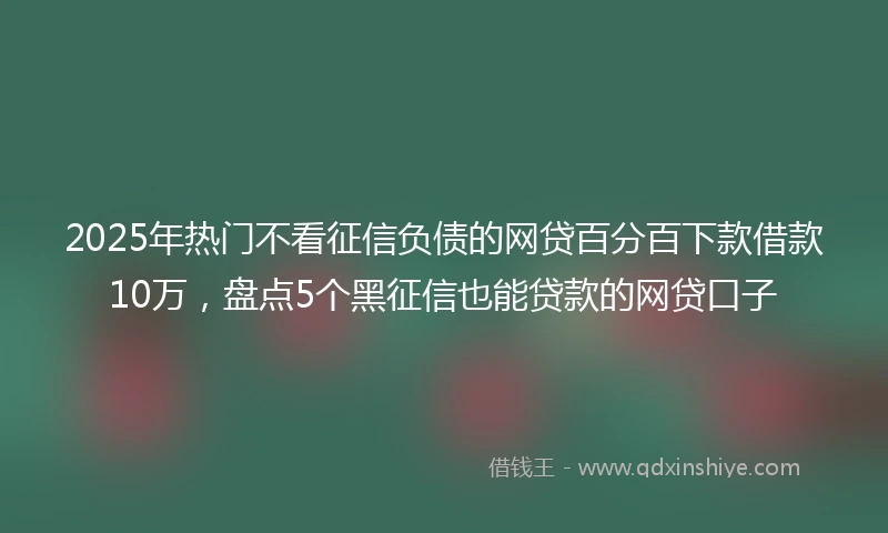 2025年热门不看征信负债的网贷百分百下款借款10万，盘点5个黑征信也能贷款的网贷口子