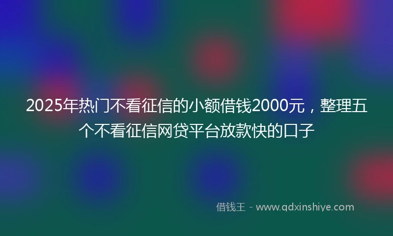 2025年热门不看征信的小额借钱2000元，整理五个不看征信网贷平台放款快的口子