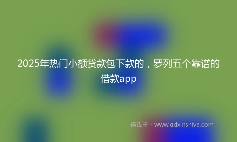 2025年热门小额贷款包下款的，罗列五个靠谱的借款app