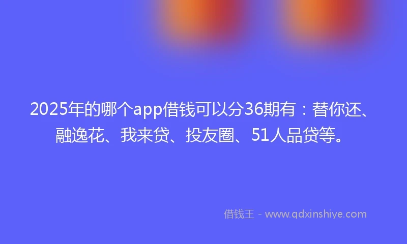 2025年的哪个app借钱可以分36期有：替你还、融逸花、我来贷、投友圈、51人品贷等。