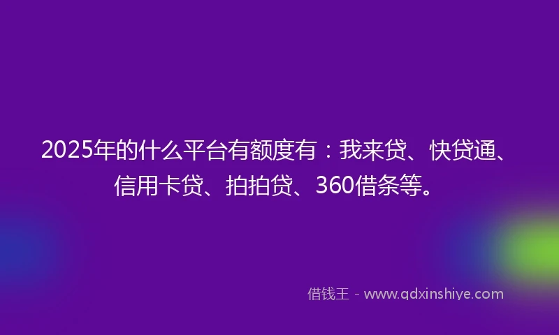 2025年的什么平台有额度有：我来贷、快贷通、信用卡贷、拍拍贷、360借条等。
