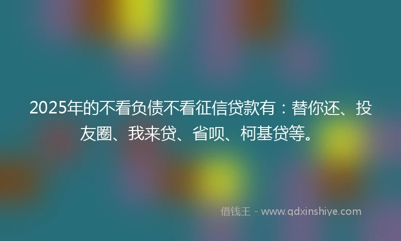 2025年的不看负债不看征信贷款有：替你还、投友圈、我来贷、省呗、柯基贷等。