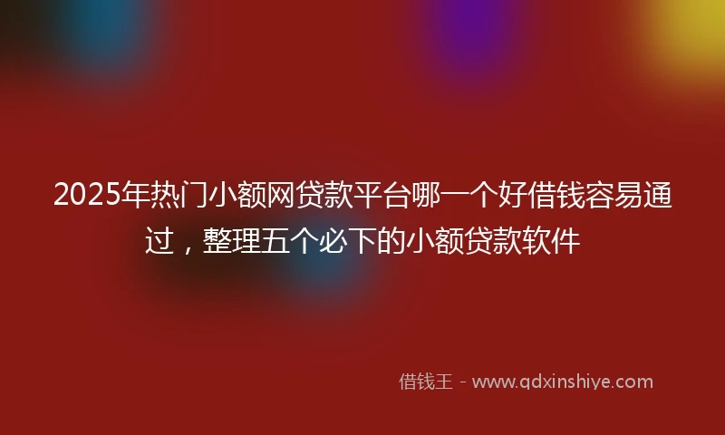 2025年热门小额网贷款平台哪一个好借钱容易通过，整理五个必下的小额贷款软件