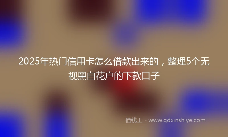 2025年热门信用卡怎么借款出来的，整理5个无视黑白花户的下款口子